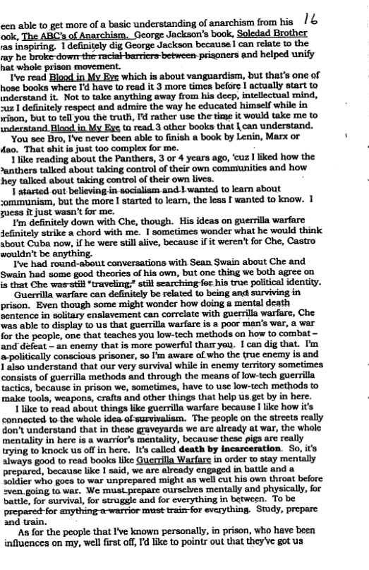cen able to get more of a basic understanding of anarchism from his /& ook, The ARC’s of Anarchism, George Jackson’s book, Soledad Brother /as inspiring. 1definitely dig George Jackson because | can relate to the ray he broke dowr the racial-barricrs-between-prisoners and helped unify hat whole prison movement. Ive read Biood in My Eve which is about vanguardism, but that’s one of hose books where I’d have to read it 3 more times before | actually start to inderatand it. Not to take anything away from his decp, itellectual mind, suz | definitely respect and admire the way he educated himself while in yrison, but to tell you the truth, I’d rather use the time it would take me to wderstand Blood in My Eye ta read 3 ather books that | can understand. You see Bro, I’ve never been able to finish a book by Lenin, Marx or ‘That shit is just too complex for me. lli.kemdix(ubouuh:?mfluen,aMAyunm.’:ulemm >anthers talked about taking control of their own communities and how hey talked about taking control of their own lives. 1 started out believing in socialism and 1 wanted to learn about :ommunism, but the more | started to learn, the less [ wanted to know. 1 guess it just wasn’t for me. definitely strike a chord with me. | sometimes wonder what he would think about Cuba now, if he were still alive, because if it weren’t for Che, Castro wouldn’t be anything. I’ve had round-about conversations with Sean Swain about Che and Swain had some good theories of his own, but one thing we both agree on Guerrilla warfare can definitely be related to being and surviving in prison. Even though some might wonder how doing a mental death sentence in solitary enslavement can correlate with guerrilla warfare, Che. was able to display to us that guerrilla warfare is a poor man’s war, a war for the people, one that teaches you low-tech methods on how to combat - and défeat — an enemy that is more powerful tharr yeu. I can dig that. I’m a-politically conscious prisoner, so I’m aware of who the true enemy is and 1 also understand that our very survival while in enemy territory sometimes ts of guerrilla methods and through the means of low-tech guerrilla tactics, because in prison we, sometimes, have to use low-tech methods to make tools, weapons, crafts and other things that help us get by in hes 1 like to read about things like guerrilla warfare because | like how i connected to the whole idea. of survivalism. The people on the streets really don’t understand that in these graveyards we arc already at war, the whole mentality in here is a warrior’s mentality, because these pigs are really trying to knock us off in here. It’s called death by incarceration. So, it’s aiways good to read books like Quersilla Warfaxe in order o stay mentally prepared, because like I said, we are already engaged in battle and a Soidier who goes to war unprepared might as well cut his own throat before 2ven going to war. We must prepare ourselves mentally and physically, for battle, for survival, for struggle and for everything in between. To be wwwmmmm Study, prepare ‘train. ‘As for the people that I’ve known personally, in prison, who have been infiuences on my, well first off, Id ike to pointr out that theyve got us o
